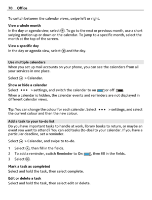 Page 70To switch between the calendar views, swipe left or right.
View a whole month
In the day or agenda view, select 
. To go to the next or previous month, use a short
swiping motion up or down on the calendar. To jump to a specific month, select the
month at the top of the screen.
View a specific day
In the day or agenda view, select 
 and the day.
Use multiple calendars
When you set up mail accounts on your phone, you can see the calendars from all
your services in one place.
Select 
 > Calendar.
Show or...