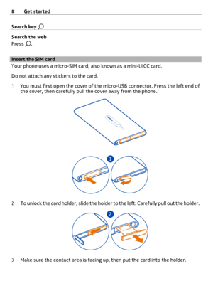 Page 8Search key 
Search the web
Press 
.
Insert the SIM card 
Your phone uses a micro-SIM card, also known as a mini-UICC card.
Do not attach any stickers to the card.
1 You must first open the cover of the micro-USB connector. Press the left end of
the cover, then carefully pull the cover away from the phone.
2 To unlock the card holder, slide the holder to the left. Carefully pull out the holder.
3 Make sure the contact area is facing up, then put the card into the holder. 8 Get started 