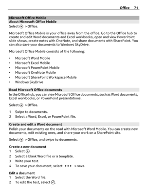 Page 71Microsoft Office MobileAbout Microsoft Office Mobile
Select 
 > Office.
Microsoft Office Mobile is your office away from the office. Go to the Office hub to
create and edit Word documents and Excel workbooks, open and view PowerPoint
slide shows, create notes with OneNote, and share documents with SharePoint. You
can also save your documents to Windows SkyDrive.
Microsoft Office Mobile consists of the following:
•Microsoft Word Mobile
•Microsoft Excel Mobile
•Microsoft PowerPoint Mobile
•Microsoft...
