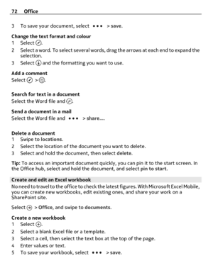 Page 723 To save your document, select  > save.
Change the text format and colour
1Select 
.
2 Select a word. To select several words, drag the arrows at each end to expand the
selection.
3Select 
 and the formatting you want to use.
Add a comment
Select 
 > .
Search for text in a document
Select the Word file and 
.
Send a document in a mail
Select the Word file and 
 > share....
Delete a document
1Swipe to locations.
2 Select the location of the document you want to delete.
3 Select and hold the document,...