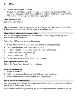 Page 746 To save the changes, press .
If you have a Windows Live ID set up on your phone, your changes will be saved
and synced to your default Personal (Web) notebook on Windows Live SkyDrive.
Otherwise, your changes will be saved on your phone.
Send a note in a mail
Select the note and 
.
Tip: To access an important note quickly, you can pin it to the start screen. In the
Office hub, select and hold the note, and select pin to start.
View and edit a PowerPoint presentation
Add the finishing touches to your...