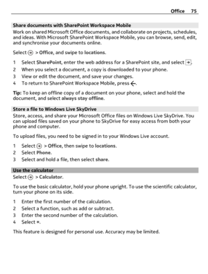 Page 75Share documents with SharePoint Workspace Mobile
Work on shared Microsoft Office documents, and collaborate on projects, schedules,
and ideas. With Microsoft SharePoint Workspace Mobile, you can browse, send, edit,
and synchronise your documents online.
Select 
 > Office, and swipe to locations.
1 Select SharePoint, enter the web address for a SharePoint site, and select 
.
2 When you select a document, a copy is downloaded to your phone.
3 View or edit the document, and save your changes.
4 To return to...