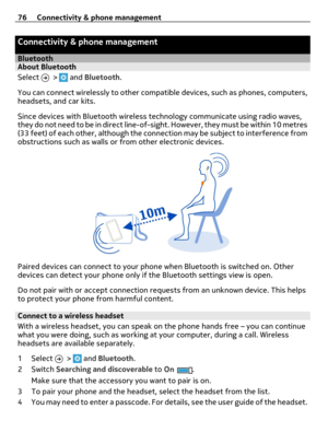 Page 76Connectivity & phone management
BluetoothAbout Bluetooth
Select 
 >  and Bluetooth.
You can connect wirelessly to other compatible devices, such as phones, computers,
headsets, and car kits.
Since devices with Bluetooth wireless technology communicate using radio waves,
they do not need to be in direct line-of-sight. However, they must be within 10 metres
(33 feet) of each other, although the connection may be subject to interference from
obstructions such as walls or from other electronic devices....