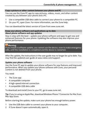 Page 77Copy a picture or other content between your phone and PC
You can use the Zune PC app to copy pictures, videos, music, and other content
created by you between your phone and a PC.
1 Use a compatible USB data cable to connect your phone to a compatible PC.
2 On your PC, open Zune. For more information, see the Zune help.
You can download the latest version of Zune from www.zune.net.
Keep your phone software and applications up to dateAbout phone software and app updates 
Stay in step with the beat –...