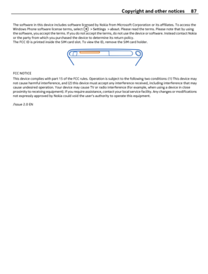 Page 87The software in this device includes software licensed by Nokia from Microsoft Corporation or its affiliates. To access the
Windows Phone software license terms, select  > Settings > about. Please read the terms. Please note that by using
the software, you accept the terms. If you do not accept the terms, do not use the device or software. Instead contact Nokia
or the party from which you purchased the device to determine its return policy.
The FCC ID is printed inside the SIM card slot. To view the ID,...