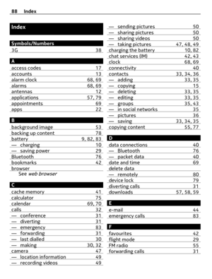 Page 88Index
Symbols/Numbers
3G 38
A
access codes 17
accounts 13alarm clock 68, 69alarms 68, 69antennas 12applications 57, 79appointments 69apps 22
B
background image 53
backing up content 78battery 9, 82, 83— charging 10— saving power 29Bluetooth 76bookmarks 42browserSee web browser
C
cache memory 41
calculator 75calendar 69, 70calls 32— conference 31— diverting 31— emergency 83— forwarding 31— last dialled 30— making 30, 32camera 47— location information 49— recording videos 49
— sending pictures 50— sharing...