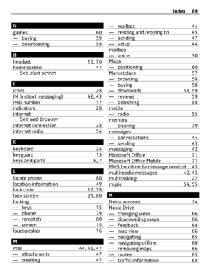 Page 89G
games 60
— buying 59— downloading 59
H
headset 16, 76
home screen 47See start screen
I
icons 28
IM (instant messaging) 42, 43IMEI number 17indicators 28internetSee web browser
internet connection 38internet radio 54
K
keyboard 24
keyguard 15keys and parts 6, 7
L
locate phone 80
location information 49lock code 17, 79lock screen 21, 80locking— keys 15— phone 79— remotely 80— screen 15loudspeaker 16
M
mail 44, 45, 47
— attachments 47— creating 47
— mailbox 44— reading and replying to 45— sending 47—...