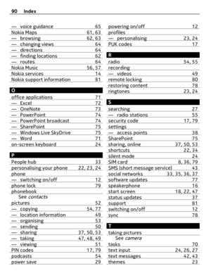 Page 90— voice guidance 65Nokia Maps 61, 63— browsing 62, 63— changing views 64— directions 64— finding locations 62— routes 64Nokia Music 56, 57Nokia services 14Nokia support information 81
O
office applications 71
— Excel 72— OneNote 73— PowerPoint 74— PowerPoint broadcast 74— SharePoint 75— Windows Live SkyDrive 75— Word 71on-screen keyboard 24
P
People hub 33
personalising your phone 22, 23, 24phone— switching on/off 12phone lock 79phonebookSee contacts
pictures 52— copying 54, 77— location information 49—...