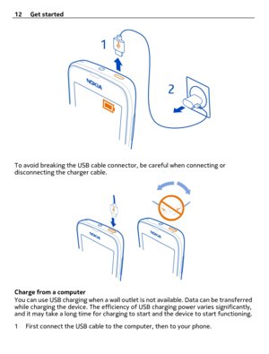 Page 12To avoid breaking the USB cable connector, be careful when connecting or
disconnecting the charger cable.
Charge from a computer
You can use USB charging when a wall outlet is not available. Data can be transferred
while charging the device. The efficiency of USB charging power varies significantly,
and it may take a long time for charging to start and the device to start functioning.
1 First connect the USB cable to the computer, then to your phone. 12 Get started 