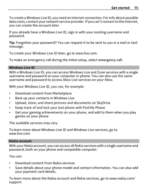Page 15To create a Windows Live ID, you need an internet connection. For info about possible
data costs, contact your network service provider. If you cant connect to the internet,
you can create the account later.
If you already have a Windows Live ID, sign in with your existing username and
password.
Tip: Forgotten your password? You can request it to be sent to you in a mail or text
message.
To create your Windows Live ID later, go to www.live.com.
To make an emergency call during the initial setup, select...
