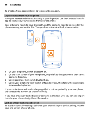 Page 16To create a Nokia account later, go to account.nokia.com.
Copy contacts from your old phone
Have your nearest and dearest instantly at your fingertips. Use the Contacts Transfer
app to easily copy your contacts from your old phone.
Your old phone needs to have Bluetooth, and the contacts need to be stored in the
phone memory, not on the SIM. The app does not work with all phone models.
1 On your old phone, switch Bluetooth on.
2 On the start screen of your new phone, swipe left to the apps menu, then...