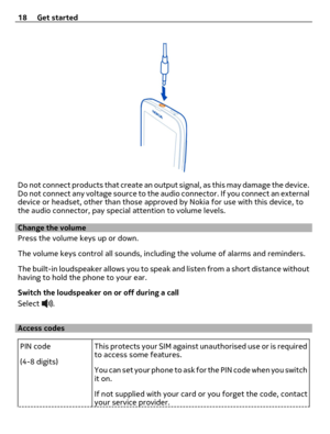 Page 18Do not connect products that create an output signal, as this may damage the device.
Do not connect any voltage source to the audio connector. If you connect an external
device or headset, other than those approved by Nokia for use with this device, to
the audio connector, pay special attention to volume levels.
Change the volume
Press the volume keys up or down.
The volume keys control all sounds, including the volume of alarms and reminders.
The built-in loudspeaker allows you to speak and listen from...