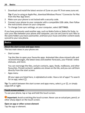 Page 201 Download and install the latest version of Zune on your PC from www.zune.net.
Tip: If youre using an Apple Mac, download Windows Phone 7 Connector for Mac
from the Mac App Store.
2 Make sure your phone is not locked with a security code.
3 Connect your phone to your computer with a compatible USB cable, then follow
the instructions shown on your computer.
4 To change Zune sync settings, on your computer, select SETTINGS.
If you have previously used another app, such as Nokia Suite or Nokia Ovi Suite,...