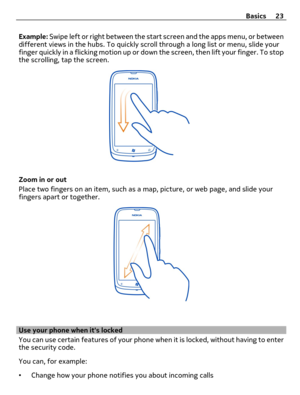 Page 23Example: Swipe left or right between the start screen and the apps menu, or between
different views in the hubs. To quickly scroll through a long list or menu, slide your
finger quickly in a flicking motion up or down the screen, then lift your finger. To stop
the scrolling, tap the screen.
Zoom in or out
Place two fingers on an item, such as a map, picture, or web page, and slide your
fingers apart or together.
Use your phone when its locked
You can use certain features of your phone when it is locked,...