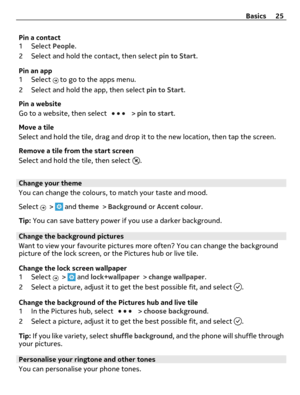 Page 25Pin a contact
1 Select People.
2 Select and hold the contact, then select pin to Start.
Pin an app
1 Select 
 to go to the apps menu.
2 Select and hold the app, then select pin to Start.
Pin a website
Go to a website, then select 
 > pin to start.
Move a tile
Select and hold the tile, drag and drop it to the new location, then tap the screen.
Remove a tile from the start screen
Select and hold the tile, then select 
.
Change your theme
You can change the colours, to match your taste and mood.
Select 
 >...