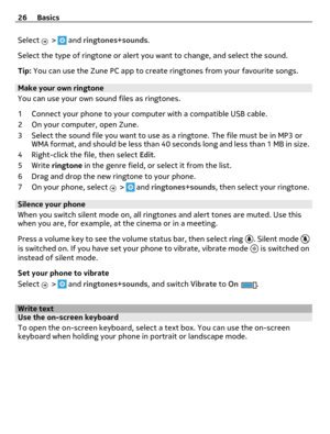 Page 26Select  >  and ringtones+sounds.
Select the type of ringtone or alert you want to change, and select the sound.
Tip: You can use the Zune PC app to create ringtones from your favourite songs.
Make your own ringtone
You can use your own sound files as ringtones.
1 Connect your phone to your computer with a compatible USB cable.
2 On your computer, open Zune.
3 Select the sound file you want to use as a ringtone. The file must be in MP3 or
WMA format, and should be less than 40 seconds long and less than 1...