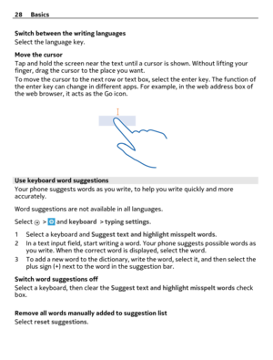 Page 28Switch between the writing languages
Select the language key.
Move the cursor
Tap and hold the screen near the text until a cursor is shown. Without lifting your
finger, drag the cursor to the place you want.
To move the cursor to the next row or text box, select the enter key. The function of
the enter key can change in different apps. For example, in the web address box of
the web browser, it acts as the Go icon.
Use keyboard word suggestions
Your phone suggests words as you write, to help you write...