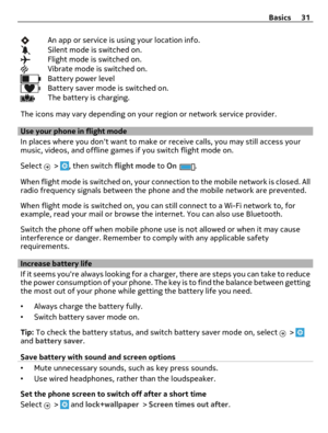 Page 31An app or service is using your location info.Silent mode is switched on.Flight mode is switched on.Vibrate mode is switched on.Battery power levelBattery saver mode is switched on.The battery is charging.
The icons may vary depending on your region or network service provider.
Use your phone in flight mode
In places where you dont want to make or receive calls, you may still access your
music, videos, and offline games if you switch flight mode on.
Select 
 > , then switch flight mode to On.
When flight...