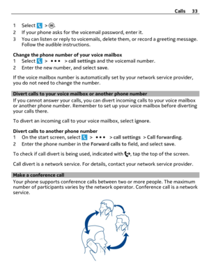 Page 331 Select  > .
2 If your phone asks for the voicemail password, enter it.
3 You can listen or reply to voicemails, delete them, or record a greeting message.
Follow the audible instructions.
Change the phone number of your voice mailbox
1 Select 
 >  > call settings and the voicemail number.
2 Enter the new number, and select save.
If the voice mailbox number is automatically set by your network service provider,
you do not need to change the number.
Divert calls to your voice mailbox or another phone...