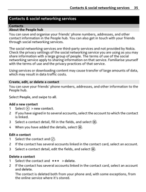 Page 35Contacts & social networking services
ContactsAbout the People hub
You can save and organise your friends phone numbers, addresses, and other
contact information in the People hub. You can also get in touch with your friends
through social networking services.
The social networking services are third-party services and not provided by Nokia.
Check the privacy settings of the social networking service you are using as you may
share information with a large group of people. The terms of use of the social...