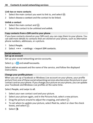 Page 38Link two or more contacts
1 Select the main contact you want to link to, and select 
.
2Select choose a contact and the contact to be linked.
Unlink a contact
1 Select the main contact and 
.
2 Select the contact to be unlinked and unlink.
Copy contacts from a SIM card to your phone 
If you have contacts stored on your SIM card, you can copy them to your phone. You
can add more details to contacts that are stored on your phone, such as alternative
phone numbers, addresses, or a picture.
1Select People....