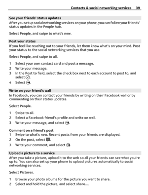 Page 39See your friends status updates
After you set up social networking services on your phone, you can follow your friends
status updates in the People hub.
Select People, and swipe to whats new.
Post your status
If you feel like reaching out to your friends, let them know whats on your mind. Post
your status to the social networking services that you use.
Select People, and swipe to all.
1 Select your own contact card and post a message.
2 Write your message.
3In the Post to field, select the check box next...