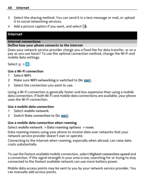 Page 403 Select the sharing method. You can send it in a text message or mail, or upload
it to social networking services.
4 Add a picture caption if you want, and select 
.
Internet
Internet connectionsDefine how your phone connects to the internet
Does your network service provider charge you a fixed fee for data transfer, or on a
pay as you use basis? To use the optimal connection method, change the Wi-Fi and
mobile data settings.
Select 
 > .
Use a Wi-Fi connection
1Select WiFi.
2Make sure WiFi networking...