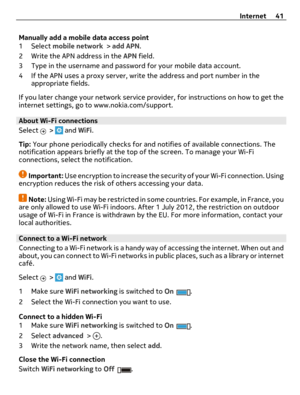 Page 41Manually add a mobile data access point
1 Select mobile network > add APN.
2 Write the APN address in the APN field.
3 Type in the username and password for your mobile data account.
4 If the APN uses a proxy server, write the address and port number in the
appropriate fields.
If you later change your network service provider, for instructions on how to get the
internet settings, go to www.nokia.com/support.
About Wi-Fi connections 
Select 
 >  and WiFi.
Tip: Your phone periodically checks for and...