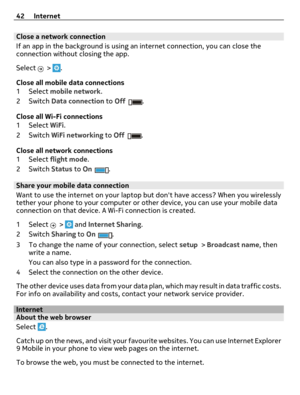 Page 42Close a network connection
If an app in the background is using an internet connection, you can close the
connection without closing the app.
Select 
 > .
Close all mobile data connections
1Select mobile network.
2Switch Data connection to Off
.
Close all Wi-Fi connections
1Select WiFi.
2Switch WiFi networking to Off
.
Close all network connections
1Select flight mode.
2Switch Status to On
.
Share your mobile data connection
Want to use the internet on your laptop but dont have access? When you...