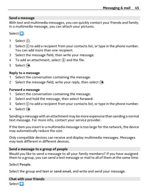 Page 45Send a message
With text and multimedia messages, you can quickly contact your friends and family.
In a multimedia message, you can attach your pictures.
Select 
.
1 Select 
.
2 Select 
 to add a recipient from your contacts list, or type in the phone number.
You can add more than one recipient.
3 Select the message field, then write your message.
4 To add an attachment, select 
 and the file.
5 Select 
.
Reply to a message
1 Select the conversation containing the message.
2 Select the message field,...