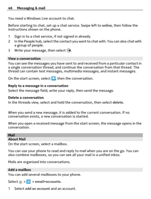 Page 46You need a Windows Live account to chat.
Before starting to chat, set up a chat service. Swipe left to online, then follow the
instructions shown on the phone.
1 Sign in to a chat service, if not signed in already.
2 In the People hub, select the contact you want to chat with. You can also chat with
a group of people.
3 Write your message, then select 
.
View a conversation
You can see the messages you have sent to and received from a particular contact in
a single conversation thread, and continue the...