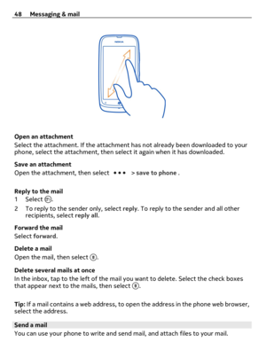 Page 48Open an attachment
Select the attachment. If the attachment has not already been downloaded to your
phone, select the attachment, then select it again when it has downloaded.
Save an attachment
Open the attachment, then select 
 > save to phone .
Reply to the mail
1Select 
.
2 To reply to the sender only, select reply. To reply to the sender and all other
recipients, select reply all.
Forward the mail
Select forward.
Delete a mail
Open the mail, then select 
.
Delete several mails at once
In the inbox,...