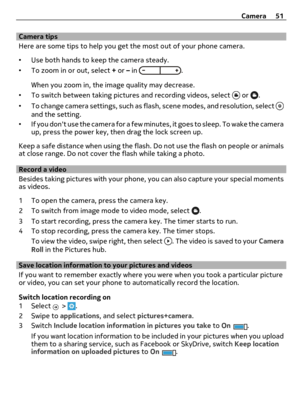 Page 51Camera tips
Here are some tips to help you get the most out of your phone camera.
•Use both hands to keep the camera steady.
•To zoom in or out, select + or – in 
.
When you zoom in, the image quality may decrease.
•To switch between taking pictures and recording videos, select 
 or .
•To change camera settings, such as flash, scene modes, and resolution, select 
and the setting.
•If you dont use the camera for a few minutes, it goes to sleep. To wake the camera
up, press the power key, then drag the...