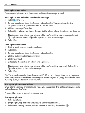 Page 52Send a picture or video
You can send pictures and videos in a multimedia message or mail.
Send a picture or video in a multimedia message
1Select 
 and .
2 To add a recipient from the People hub, select 
. You can also write the
recipient’s name or phone number in the To: field.
3 Write a message if you like.
4Select 
 > picture or video, then go to the album where the picture or video is.
Tip: You can also take a new picture while youre writing your message. Select
 > picture or video > , take a...