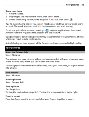 Page 53Share your video
1 Record a video.
2 Swipe right, tap and hold the video, then select share....
3 Select the sharing service, write a caption if you like, then select 
.
Tip: To make sharing easier, you can set Facebook or SkyDrive as your quick share
account. The quick share account is in the menu when you start sharing.
To set the quick share account, select 
 > , swipe to applications, then select
pictures+camera > Quick Share Account and the account.
Using services or downloading content may cause...