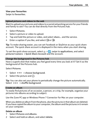 Page 55View your favourites
Swipe to favourites.
Upload pictures and videos to the web
Want to upload your pictures and videos to a social networking service for your friends
and family to see? You can do that directly from the Pictures hub.
1 Select Pictures.
2 Select a picture or video to upload.
3 Tap and hold the picture or video, and select share... and the service.
4 Enter a caption if you like, and select 
 or .
Tip: To make sharing easier, you can set Facebook or SkyDrive as your quick share
account....