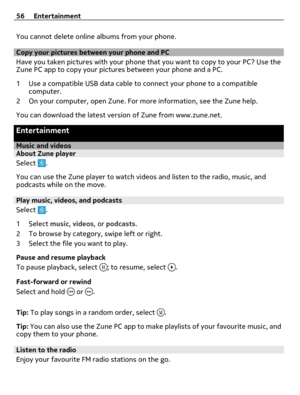 Page 56You cannot delete online albums from your phone.
Copy your pictures between your phone and PC
Have you taken pictures with your phone that you want to copy to your PC? Use the
Zune PC app to copy your pictures between your phone and a PC.
1 Use a compatible USB data cable to connect your phone to a compatible
computer.
2 On your computer, open Zune. For more information, see the Zune help.
You can download the latest version of Zune from www.zune.net.
Entertainment
Music and videosAbout Zune player...