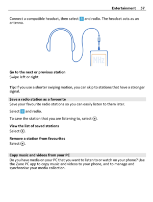 Page 57Connect a compatible headset, then select  and radio. The headset acts as an
antenna.
Go to the next or previous station
Swipe left or right.
Tip: If you use a shorter swiping motion, you can skip to stations that have a stronger
signal.
Save a radio station as a favourite
Save your favourite radio stations so you can easily listen to them later.
Select 
 and radio.
To save the station that you are listening to, select 
.
View the list of saved stations
Select 
.
Remove a station from favourites
Select...