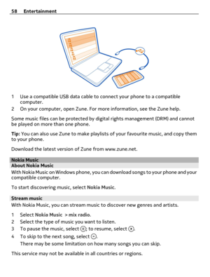 Page 581 Use a compatible USB data cable to connect your phone to a compatible
computer.
2 On your computer, open Zune. For more information, see the Zune help.
Some music files can be protected by digital rights management (DRM) and cannot
be played on more than one phone.
Tip: You can also use Zune to make playlists of your favourite music, and copy them
to your phone.
Download the latest version of Zune from www.zune.net.
Nokia MusicAbout Nokia Music
With Nokia Music on Windows phone, you can download songs...