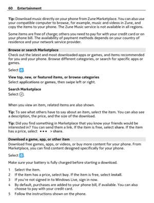 Page 60Tip: Download music directly on your phone from Zune Marketplace. You can also use
your compatible computer to browse, for example, music and videos in Zune, and
copy the items to your phone. The Zune Music service is not available in all regions.
Some items are free of charge; others you need to pay for with your credit card or on
your phone bill. The availability of payment methods depends on your country of
residence and your network service provider.
Browse or search Marketplace
Check out the latest...