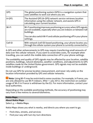 Page 63GPS The global positioning system (GPS) is a navigation system that
uses satellites to work out where you are.
A-GPS The Assisted GPS (A-GPS) network service retrieves location
information using the cellular network, and assists GPS in
calculating your current location.
Wi-Fi Wi-Fi positioning improves positioning accuracy when GPS signals
are not available, especially when you are indoors or between tall
buildings.
You can also switch Wi-Fi and cellular positioning off in your phone
settings.
Cell ID...