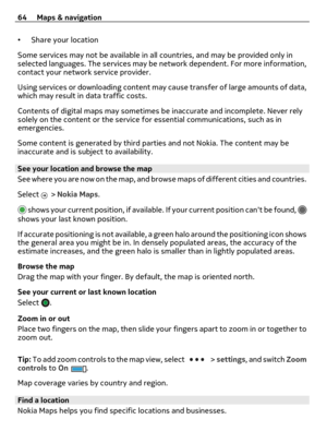 Page 64•Share your location
Some services may not be available in all countries, and may be provided only in
selected languages. The services may be network dependent. For more information,
contact your network service provider.
Using services or downloading content may cause transfer of large amounts of data,
which may result in data traffic costs.
Contents of digital maps may sometimes be inaccurate and incomplete. Never rely
solely on the content or the service for essential communications, such as in...
