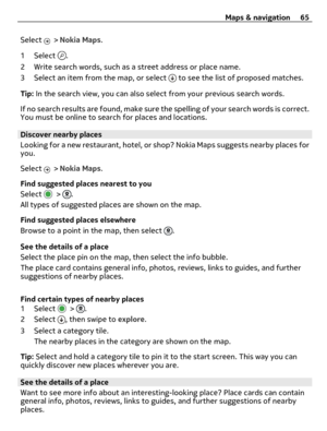 Page 65Select  > Nokia Maps.
1 Select 
.
2 Write search words, such as a street address or place name.
3 Select an item from the map, or select 
 to see the list of proposed matches.
Tip: In the search view, you can also select from your previous search words.
If no search results are found, make sure the spelling of your search words is correct.
You must be online to search for places and locations.
Discover nearby places
Looking for a new restaurant, hotel, or shop? Nokia Maps suggests nearby places for
you....