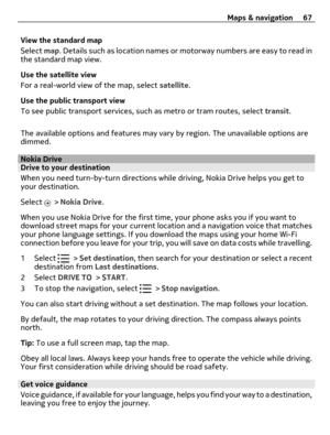 Page 67View the standard map
Select map. Details such as location names or motorway numbers are easy to read in
the standard map view.
Use the satellite view
For a real-world view of the map, select satellite.
Use the public transport view
To see public transport services, such as metro or tram routes, select transit.
The available options and features may vary by region. The unavailable options are
dimmed.
Nokia DriveDrive to your destination
When you need turn-by-turn directions while driving, Nokia Drive...