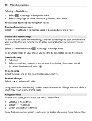 Page 68Select  > Nokia Drive.
1Select 
 > Settings > Navigation voice.
2 Select a language, or to not use voice guidance, select None.
You can also download new navigation voices.
Download navigation voices
Select 
 > Settings > Navigation voice > Download new and a voice.
Download or remove maps
To save on data costs when travelling, save new street maps to your phone before
your journey. If youre running low on space in your phone, you can remove some
maps.
Select 
 > Nokia Drive and  > Settings > Manage...