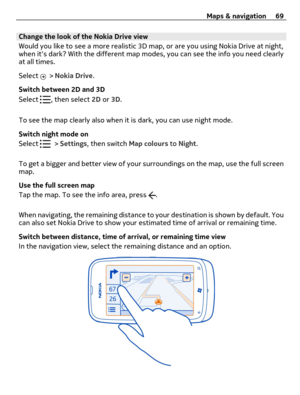 Page 69Change the look of the Nokia Drive view
Would you like to see a more realistic 3D map, or are you using Nokia Drive at night,
when its dark? With the different map modes, you can see the info you need clearly
at all times.
Select 
 > Nokia Drive.
Switch between 2D and 3D
Select 
, then select 2D or 3D.
To see the map clearly also when it is dark, you can use night mode.
Switch night mode on
Select 
 > Settings, then switch Map colours to Night.
To get a bigger and better view of your surroundings on the...