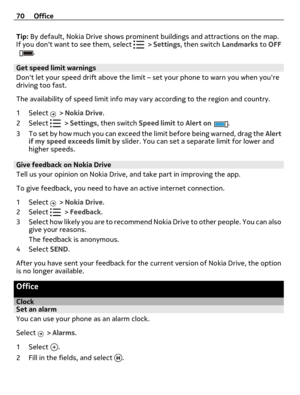 Page 70Tip: By default, Nokia Drive shows prominent buildings and attractions on the map.
If you dont want to see them, select  > Settings, then switch Landmarks to OFF.
Get speed limit warnings
Dont let your speed drift above the limit – set your phone to warn you when youre
driving too fast.
The availability of speed limit info may vary according to the region and country.
1Select 
 > Nokia Drive.
2Select 
 > Settings, then switch Speed limit to Alert on.
3 To set by how much you can exceed the limit before...