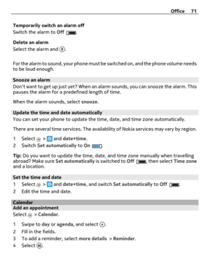 Page 71Temporarily switch an alarm off
Switch the alarm to Off
.
Delete an alarm
Select the alarm and 
.
For the alarm to sound, your phone must be switched on, and the phone volume needs
to be loud enough.
Snooze an alarm
Dont want to get up just yet? When an alarm sounds, you can snooze the alarm. This
pauses the alarm for a predefined length of time.
When the alarm sounds, select snooze.
Update the time and date automatically
You can set your phone to update the time, date, and time zone automatically.
There...