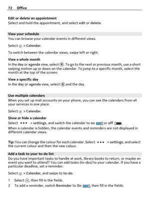 Page 72Edit or delete an appointment
Select and hold the appointment, and select edit or delete.
View your schedule
You can browse your calendar events in different views.
Select 
 > Calendar.
To switch between the calendar views, swipe left or right.
View a whole month
In the day or agenda view, select 
. To go to the next or previous month, use a short
swiping motion up or down on the calendar. To jump to a specific month, select the
month at the top of the screen.
View a specific day
In the day or agenda...