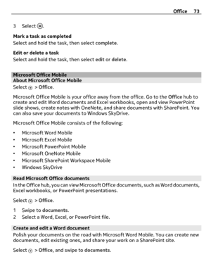 Page 733 Select .
Mark a task as completed
Select and hold the task, then select complete.
Edit or delete a task
Select and hold the task, then select edit or delete.
Microsoft Office MobileAbout Microsoft Office Mobile
Select 
 > Office.
Microsoft Office Mobile is your office away from the office. Go to the Office hub to
create and edit Word documents and Excel workbooks, open and view PowerPoint
slide shows, create notes with OneNote, and share documents with SharePoint. You
can also save your documents to...